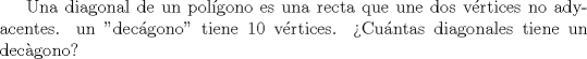 TEX: Una diagonal de un polgono es una recta que une dos vrtices no adyacentes. un "decgono" tiene 10 vrtices. Cuntas diagonales tiene un decgono?