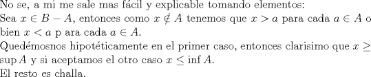 TEX: <br />$ $\\<br />No se, a mi me sale mas f\'acil y explicable tomando elementos:\\<br />Sea $x\in B-A$, entonces como $x\notin A$ tenemos que $x>a$ para cada $a\in A$ o bien $x<a$ p<br />ara cada $a\in A$.\\<br />Qued\'emosnos hipot\'eticamente en el primer caso, entonces clarisimo que $x\geq \sup A$ y si aceptamos el otro caso $x\leq\inf A$.\\<br />El resto es challa.<br />