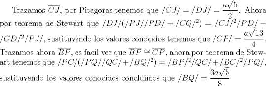 TEX: Trazamos $\overline {CJ}$, por Pitagoras tenemos que $/CJ/=/DJ/=\dfrac {a\sqrt{5}}{2}$. Ahora por teorema de Stewart que $/DJ/(/PJ//PD/+/CQ/^2)=/CJ/^2/PD/+/CD/^2/PJ/$, sustituyendo los valores conocidos tenemos que $/CP/=\dfrac {a\sqrt{13}}{4}$. Trazamos ahora $\overline {BP}$, es facil ver que $\overline {BP}\cong \overline {CP}$, ahora por teorema de Stewart tenemos que $/PC/(/PQ//QC/+/BQ/^2)=/BP/^2/QC/+/BC/^2/PQ/$, sustituyendo los valores conocidos concluimos que $/BQ/=\dfrac {3a\sqrt{5}}{8}$   