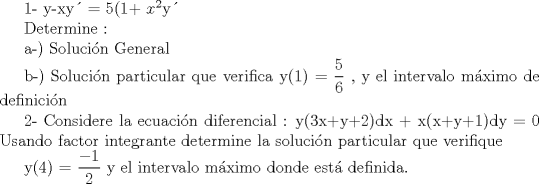 TEX: <br />1-  y-xy = 5(1+ $x^{2}$y<br /><br />Determine : <br /><br />a-) Solucin General<br /><br />b-) Solucin particular que verifica y(1) = $\displaystyle \frac{5}{6}$ , y el intervalo mximo de definicin<br /><br /> <br /><br /><br /><br />2- Considere la ecuacin diferencial :  y(3x+y+2)dx + x(x+y+1)dy = 0<br />     Usando factor integrante determine la solucin particular que verifique <br /><br />    y(4) = $\displaystyle \frac{-1}{2}$ y el intervalo mximo donde est definida.<br /><br /><br />