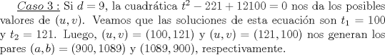 TEX: $\underline {Caso\ 3:}$ Si $d=9$, la cuadrtica $t^2-221+12100=0$ nos da los posibles valores de $(u,v)$. Veamos que las soluciones de esta ecuacin son $t_1=100$ y $t_2=121$. Luego, $(u,v)=(100,121)$ y $(u,v)=(121,100)$ nos generan los pares $(a,b)=(900,1089)$ y $(1089,900)$, respectivamente.