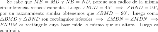 TEX: Se sabe que $MB=MD$ y $NB=ND$, porque son radios de la misma circunferencia respectivamente. Luego $\angle BCD=45 \implies \angle BND=90$, por un razonamiento similar obtenemos que $\angle BMD=90$. Luego como $\triangle BMD$ y $\triangle BND$ son rectngulos issceles $\implies \angle MBN=\angle MDN \implies BNDM$ es rectngulo cuya base mide lo mismo que su altura. Luego es cuadrado.