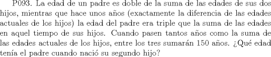 TEX: P093. La edad de un padre es doble de la suma de las edades de sus dos hijos, mientras que hace unos aos (exactamente la diferencia de las edades actuales de los hijos) la edad del padre era triple que la suma de las edades en aquel tiempo de sus hijos. Cuando pasen tantos aos como la suma de las edades actuales de los hijos, entre los tres sumarn 150 aos. Qu edad tena el padre cuando naci su segundo hijo?