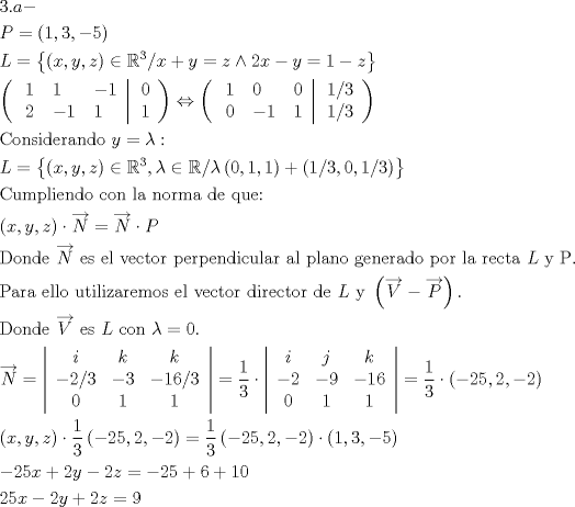 TEX: \[<br />\begin{gathered}<br />  3.a -  \hfill \\<br />  P = \left( {1,3, - 5} \right) \hfill \\<br />  L = \left\{ {\left( {x,y,z} \right) \in \mathbb{R}^3 /x + y = z \wedge 2x - y = 1 - z} \right\} \hfill \\<br />  \left( {\left. {\begin{array}{*{20}c}<br />   \begin{gathered}<br />  1 \hfill \\<br />  2 \hfill \\ <br />\end{gathered}  & \begin{gathered}<br />  1 \hfill \\<br />   - 1 \hfill \\ <br />\end{gathered}  & \begin{gathered}<br />   - 1 \hfill \\<br />  1 \hfill \\ <br />\end{gathered}   \\<br /><br /> \end{array} } \right|\begin{array}{*{20}c}<br />   0  \\<br />   1  \\<br /><br /> \end{array} } \right) \Leftrightarrow \left( {\left. {\begin{array}{*{20}c}<br />   \begin{gathered}<br />  1 \hfill \\<br />  0 \hfill \\ <br />\end{gathered}  & \begin{gathered}<br />  0 \hfill \\<br />   - 1 \hfill \\ <br />\end{gathered}  & \begin{gathered}<br />  0 \hfill \\<br />  1 \hfill \\ <br />\end{gathered}   \\<br /><br /> \end{array} } \right|\begin{array}{*{20}c}<br />   {{1 \mathord{\left/<br /> {\vphantom {1 3}} \right.<br /> \kern-\nulldelimiterspace} 3}}  \\<br />   {{1 \mathord{\left/<br /> {\vphantom {1 3}} \right.<br /> \kern-\nulldelimiterspace} 3}}  \\<br /><br /> \end{array} } \right) \hfill \\<br />  {\text{Considerando }}y = \lambda : \hfill \\<br />  L = \left\{ {\left( {x,y,z} \right) \in \mathbb{R}^3 ,\lambda  \in \mathbb{R}/\lambda \left( {0,1,1} \right) + \left( {{1 \mathord{\left/<br /> {\vphantom {1 3}} \right.<br /> \kern-\nulldelimiterspace} 3},0,{1 \mathord{\left/<br /> {\vphantom {1 3}} \right.<br /> \kern-\nulldelimiterspace} 3}} \right)} \right\} \hfill \\<br />  {\text{Cumpliendo con la norma de que:}} \hfill \\<br />  \left( {x,y,z} \right) \cdot \overrightarrow N  = \overrightarrow N  \cdot P \hfill \\<br />  {\text{Donde }}\overrightarrow N {\text{ es el vector perpendicular al plano generado por la recta }}L{\text{ y P}}. \hfill \\<br />  {\text{Para ello utilizaremos el vector director de }}L{\text{ y }}\left( {\overrightarrow V  - \overrightarrow P } \right). \hfill \\<br />  {\text{Donde }}\overrightarrow V {\text{ es }}L{\text{ con }}\lambda  = 0. \hfill \\<br />  \overrightarrow N  = \left| {\begin{array}{*{20}c}<br />   i & k & k  \\<br />   {{{ - 2} \mathord{\left/<br /> {\vphantom {{ - 2} 3}} \right.<br /> \kern-\nulldelimiterspace} 3}} & { - 3} & {{{ - 16} \mathord{\left/<br /> {\vphantom {{ - 16} 3}} \right.<br /> \kern-\nulldelimiterspace} 3}}  \\<br />   0 & 1 & 1  \\<br /><br /> \end{array} } \right| = \frac{1}<br />{3} \cdot \left| {\begin{array}{*{20}c}<br />   i & j & k  \\<br />   { - 2} & { - 9} & { - 16}  \\<br />   0 & 1 & 1  \\<br /><br /> \end{array} } \right| = \frac{1}<br />{3} \cdot \left( { - 25,2, - 2} \right) \hfill \\<br />  \left( {x,y,z} \right) \cdot \frac{1}<br />{3}\left( { - 25,2, - 2} \right) = \frac{1}<br />{3}\left( { - 25,2, - 2} \right) \cdot \left( {1,3, - 5} \right) \hfill \\<br />   - 25x + 2y - 2z =  - 25 + 6 + 10 \hfill \\<br />  25x - 2y + 2z = 9 \hfill \\ <br />\end{gathered} <br />\]<br />