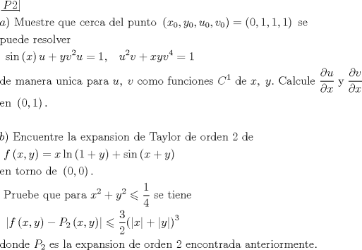 TEX: \[\begin{gathered}<br />  \left. {\underline {\, <br /> {P2} \,}}\! \right|  \hfill \\<br />  a){\text{ Muestre que cerca del punto }}\left( {{x_0},{y_0},{u_0},{v_0}} \right) = \left( {0,1,1,1} \right){\text{ se}} \hfill \\<br />  {\text{puede resolver}} \hfill \\<br />  {\text{                      }}\sin \left( x \right)u + y{v^2}u = 1,\;\;\;{u^2}v + xy{v^4} = 1 \hfill \\<br />  {\text{de manera unica para }}u,\;v{\text{ como funciones }}{C^1}{\text{ de }}x,\;y.{\text{ Calcule }}\frac{{\partial u}}<br />{{\partial x}}\;{\text{y}}\;\frac{{\partial v}}<br />{{\partial x}} \hfill \\<br />  {\text{en }}\left( {0,1} \right). \hfill \\<br />   \hfill \\<br />  b){\text{ Encuentre la expansion de Taylor de orden 2 de }} \hfill \\<br />  {\text{                          }}f\left( {x,y} \right) = x\ln \left( {1 + y} \right) + \sin \left( {x + y} \right) \hfill \\<br />  {\text{en torno de }}\left( {0,0} \right). \hfill \\<br />  {\text{ Pruebe que para }}{x^2} + {y^2} \leqslant \frac{1}<br />{4}{\text{ se tiene}} \hfill \\<br />  {\text{                         }}\left| {f\left( {x,y} \right) - {P_2}\left( {x,y} \right)} \right| \leqslant \frac{3}<br />{2}{\left( {\left| x \right| + \left| y \right|} \right)^3} \hfill \\<br />  {\text{donde }}{P_2}{\text{ es la expansion de orden 2 encontrada anteriormente}}{\text{.}} \hfill \\ <br />\end{gathered} \]<br />