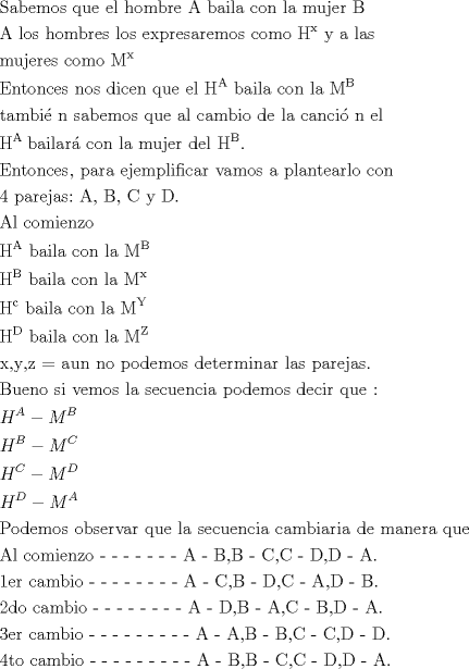 TEX: <br />\[<br />\begin{gathered}<br />  {\text{Sabemos que el hombre A baila con la mujer B }} \hfill \\<br />  {\text{A los hombres los expresaremos como H}}^{\text{x}} {\text{ y a las }} \hfill \\<br />  {\text{mujeres como M}}^{\text{x}}  \hfill \\<br />  {\text{Entonces nos dicen que el H}}^{\text{A}} {\text{ baila con la M}}^{\text{B}}  \hfill \\<br />  {\text{tambi\'e n sabemos que al cambio de la canci\'o n el }} \hfill \\<br />  {\text{H}}^{{\text{A }}} {\text{bailar\'a  con la mujer del H}}^{\text{B}} . \hfill \\<br />  {\text{Entonces}}{\text{, para ejemplificar vamos a plantearlo con }} \hfill \\<br />  {\text{4 parejas:}}{\text{ A}}{\text{, B}}{\text{, C y D}}{\text{.}} \hfill \\<br />  {\text{Al comienzo }} \hfill \\<br />  {\text{H}}^{\text{A}} {\text{ baila con la M}}^{\text{B}}  \hfill \\<br />  {\text{H}}^{\text{B}} {\text{ baila con la M}}^{\text{x}}  \hfill \\<br />  {\text{H}}^{\text{c}} {\text{ baila con la M}}^{\text{Y}}  \hfill \\<br />  {\text{H}}^{\text{D}} {\text{ baila con la M}}^{\text{Z}}  \hfill \\<br />  {\text{x}}{\text{,y}}{\text{,z = aun no podemos determinar las parejas}}{\text{.}} \hfill \\<br />  {\text{Bueno si vemos la secuencia podemos decir que :}} \hfill \\<br />  H^A  - M^B  \hfill \\<br />  H^B  - M^C  \hfill \\<br />  H^C  - M^D  \hfill \\<br />  H^D  - M^A  \hfill \\<br />  {\text{Podemos observar que la secuencia cambiaria de manera que }} \hfill \\<br />  {\text{Al comienzo  -  -  -  -  -  -  -   A - B}}{\text{,B - C}}{\text{,C - D}}{\text{,D - A}}{\text{.}} \hfill \\<br />  {\text{1er cambio    -  -  -  -  -  -  -  -  A - C}}{\text{,B - D}}{\text{,C - A}}{\text{,D - B}}{\text{.}} \hfill \\<br />  {\text{2do cambio   -  -  -  -  -  -  -  -  A - D}}{\text{,B - A}}{\text{,C - B}}{\text{,D - A}}{\text{.}} \hfill \\<br />  {\text{3er cambio   -  -  -  -  -  -  -  -  -  A - A}}{\text{,B - B}}{\text{,C - C}}{\text{,D - D}}{\text{.}} \hfill \\<br />  {\text{4to cambio  -  -  -  -  -  -  -  -  -  A - B}}{\text{,B - C}}{\text{,C - D}}{\text{,D - A}}{\text{.}} \hfill \\ <br />\end{gathered} <br />\]