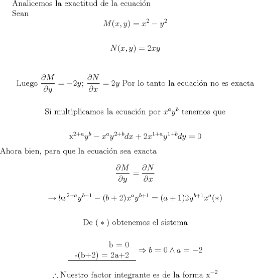 TEX: Analicemos la exactitud de la ecuacin<br /><br />Sean<br />$$M(x,y)=x^{2}-y^{2}$$<br /><br />$$N(x,y)=2xy$$<br /><br /><br />$$\text{Luego }\frac{\partial M}{\partial y}=-2y\text{; }\frac{\partial N}{\partial x}=2y\text{ Por lo tanto la ecuaci }\!\!\acute{\mathrm{o}}\!\!\text{ n no es exacta}$$<br /><br /><br />$$\text{Si multiplicamos la ecuaci }\!\!\acute{\mathrm{o}}\!\!\text{ n por }x^{a}y^{b}\text{ tenemos que}$$<br /><br />$$\text{x}^{2+a}y^{b}-x^{a}y^{2+b}dx+2x^{1+a}y^{1+b}dy=0$$<br />Ahora bien, para que la ecuacin sea exacta<br /><br />$$\frac{\partial M}{\partial y}=\frac{\partial N}{\partial x}$$<br /><br /><br />$$\to bx^{2+a}y^{b-1}-(b+2)x^{a}y^{b+1}=(a+1)2y^{b+1}x^{a}(*)$$<br /><br /><br />$$\text{De (}*\text{) obtenemos el sistema}$$<br /><br />$$\begin{tabular}{rcl|}<br />$$ b = 0 $$ \\<br />$$ -(b+2) = 2a+2 $$ \\ \hline<br />\end{tabular} <br /> \Rightarrow b=0\wedge a=-2$$<br /><br /><br /><br />$$\therefore \text{Nuestro factor integrante es de la forma x}^{-2}$$<br /><br /><br /><br /><br /><br /><br />