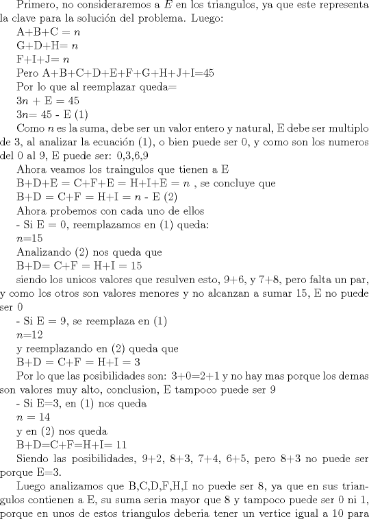 TEX: Primero, no consideraremos a $E$ en los triangulos, ya que este representa la clave para la solucin del problema. Luego:<br /><br />A+B+C = $n$<br /><br /><br />G+D+H= $n$<br /><br /><br />F+I+J= $n$<br /><br />Pero<br />A+B+C+D+E+F+G+H+J+I=45<br /><br />Por lo que al reemplazar queda=<br /><br />$3n$ + E = 45    <br /><br /><br />$3n$= 45 - E      ($1$)<br /><br /><br />Como $n$ es la suma, debe ser un valor entero y natural, E debe ser multiplo de 3, al analizar la ecuacin ($1$), o bien puede ser 0, y como son los numeros del 0 al 9, E puede ser: 0,3,6,9<br /><br />Ahora veamos los traingulos que tienen a E<br /><br /><br /><br /><br />B+D+E = C+F+E = H+I+E = $n$ , se concluye que<br /><br /><br /><br /><br />B+D = C+F = H+I = $n$ - E  ($2$)<br /><br /><br /><br /><br /><br />Ahora probemos con cada uno de ellos<br /><br />- Si E = 0, reemplazamos en ($1$) queda:<br /><br /><br />$n$=15<br /><br /><br />Analizando ($2$) nos queda que<br /><br /><br />B+D= C+F = H+I = 15<br /><br /><br />siendo los unicos valores que resulven esto, 9+6, y 7+8, pero falta un par, y como los otros son valores menores y no alcanzan a sumar 15, E no puede ser 0 <br /><br /><br />- Si E = 9, se reemplaza en ($1$)<br /><br />$n$=12<br /><br /><br />y reemplazando en ($2$) queda que<br /><br />B+D = C+F = H+I = 3<br /><br /><br />Por lo que las posibilidades son: 3+0=2+1 y no hay mas porque los demas son valores muy alto, conclusion, E tampoco puede ser 9<br /><br />- Si E=3, en ($1$) nos queda<br /><br /><br />$n$ = 14<br /><br />y en ($2$) nos queda<br /><br />B+D=C+F=H+I= 11<br /><br /><br />Siendo las posibilidades, 9+2, 8+3, 7+4, 6+5, pero 8+3 no puede ser porque E=3.<br /><br /><!--SPOILER DIV--></div><!--SPOILER DIV-->