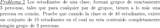 TEX: \noindent\underline{$Problema\ 2$} Los estudiantes de una clase, forman grupos de exactamente 3 personas, tales que para cualquier par de grupos, tienen a lo m\'as una persona en com\'un. Pruebe que cuando la clase es de 46 estudiantes, existe un conjunto de 10 estudiantes en el cual no esta contenido completamente ning\'un grupo de 3 personas. 