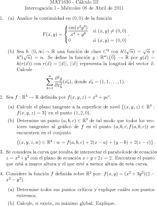 TEX: \noindent \\<br />\begin{center}MAT1630 - Clculo III\\<br />Interrogacin I - Mircoles 06 de Abril de 2011 \end{center}<br />\begin{enumerate}<br />\item <br /><br />\begin{enumerate}<br />\item Analice la continuidad en $(0, 0)$ de la funcin<br />\[F(x,y)=\begin{cases}<br />\dfrac{\sin(x^2y^6)}{x^4+y^6}&\text{si }(x,y)\neq (0,0)\\<br />0&\text{si }(x,y) = (0,0)\\<br />\end{cases}.\]<br /><br />\item Sea $h:]0, \infty[\rightarrow\mathbb{R}$ una funcin de clase $C^2$ con $h'(\sqrt{n})=\sqrt{n}$ y $h''(\sqrt{n}) = n$. Se define la funcin $g:\mathbb{R}^n\backslash\{\vec{0}\}\rightarrow\mathbb{R}$ por $g(\vec{x}) = h(r(\vec{x}))$ con $r(\vec{x})=||\vec{x}||$, $||\vec{x}||$ representa la longitud del vector $\vec{x}$. Calcule<br /><br />\begin{center} $\displaystyle\sum_{k=1}^{n}\frac{\partial^2g}{\partial x_k^2}(\vec{x_0})$, donde $\vec{x_0}=(1, 1, \ldots, 1)$.\end{center}<br /><br />\end{enumerate}<br /><br />\item Sea $f:\mathbb{R}^3\rightarrow\mathbb{R}$ definida por $f(x,y,z)=x^2+ye^z$.<br />\begin{enumerate}<br />\item Calcule el plano tangente a la superficie de nivel $\{(x,y,z)\in\mathbb{R}^3:f(x,y,z) = 3\}$ en el punto $(1, 2, 0)$.<br />\item Determine un punto $(a,b,c)\in\mathbb{R}^3$ de tal modo que todos los vectores tangentes al grfico de $f$ en el punto $(a,b,c,f(a,b,c))$ se encuentren en el conjunto<br /><br />\begin{center} $\{(x,y,z,w)\in\mathbb{R}^4:w=f(a,b,c)+2(x-a)+(y-b)+2(z-c)\}$. \end{center}<br />\end{enumerate}<br /><br />\item Se considera la curva que resulta de intersectar el paraboloide de ecuacin $z=x^2+y^2$ con el plano de ecuacin $x+y+2z=2$. Encontrar el punto que est a mayor altura y el que est a menor altura de esta curva.<br /><br />\item Considere la funcin $f$ definida sobre $\mathbb{R}^2$ por: $f(x,y)=(x^2+3y^2)(2-x^2-y^2)$.<br />\begin{enumerate}<br />\item Determine todos sus puntos crticos y explique cules son puntos extremos.<br />\item Calcule, si existe, su mximo global. Explique.<br />\end{enumerate}<br />\end{enumerate}<br />