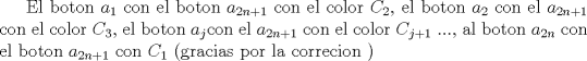 TEX: El boton $a_1$ con el boton $a_{2n+1}$ con el color $C_2$, el boton $a_2$ con el $a_{2n+1}$ con el color $C_3$, el boton $a_j$con el $a_{2n+1}$ con el color $C_{j+1}$ ..., al boton $a_{2n}$ con el boton $a_{2n+1}$ con $C_1$ (gracias por la correcion )