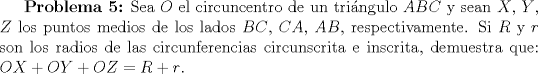 TEX: \textbf{Problema 5:} Sea $O$ el circuncentro de un tringulo $ABC$ y sean $X$, $Y$, $Z$ los puntos medios de los lados $BC$, $CA$, $AB$, respectivamente. Si $R$ y $r$ son los radios de las circunferencias circunscrita e inscrita, demuestra que:<br />$OX+OY+OZ=R+r$.