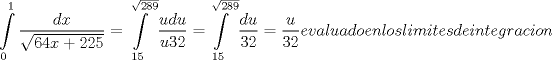 TEX: <br />% MathType!MTEF!2!1!+-<br />% feaafiart1ev1aaatCvAUfeBSjuyZL2yd9gzLbvyNv2CaerbuLwBLn<br />% hiov2DGi1BTfMBaeXatLxBI9gBaerbd9wDYLwzYbItLDharqqtubsr<br />% 4rNCHbGeaGqiVu0Je9sqqrpepC0xbbL8F4rqqrFfpeea0xe9Lq-Jc9<br />% vqaqpepm0xbba9pwe9Q8fs0-yqaqpepae9pg0FirpepeKkFr0xfr-x<br />% fr-xb9adbaqaaeGaciGaaiaabeqaamaabaabaaGcbaWaa8qCaeaada<br />% WcaaqaaiaadsgacaWG4baabaWaaOaaaeaacaaI2aGaaGinaiaadIha<br />% cqGHRaWkcaaIYaGaaGOmaiaaiwdaaSqabaaaaaqaaiaaicdaaeaaca<br />% aIXaaaniabgUIiYdGccqGH9aqpdaWdXbqaamaalaaabaGaamyDaiaa<br />% dsgacaWG1baabaGaamyDaiaaiodacaaIYaaaaiabg2da9aWcbaGaaG<br />% ymaiaaiwdaaeaadaGcaaqaaiaaikdacaaI4aGaaGyoaaadbeaaa0Ga<br />% ey4kIipakmaapehabaWaaSaaaeaacaWGKbGaamyDaaqaaiaaiodaca<br />% aIYaaaaiabg2da9maalaaabaGaamyDaaqaaiaaiodacaaIYaaaaaWc<br />% baGaaGymaiaaiwdaaeaadaGcaaqaaiaaikdacaaI4aGaaGyoaaadbe<br />% aaa0Gaey4kIipaaaa!5C5A!<br />$$<br />\int\limits_0^1 {\frac{{dx}}<br />{{\sqrt {64x + 225} }}}  = \int\limits_{15}^{\sqrt {289} } {\frac{{udu}}<br />{{u32}} = } \int\limits_{15}^{\sqrt {289} } {\frac{{du}}<br />{{32}} = \frac{u}<br />{{32}}} evaluado en los limites de integracion <br />$$<br />