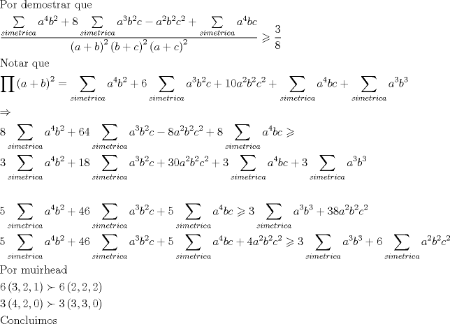 TEX: \[<br />\begin{gathered}<br />  {\text{Por demostrar que}} \hfill \\<br />  \frac{{\sum\limits_{simetrica} {a^4 b^2 }  + 8\sum\limits_{simetrica} {a^3 b^2 c}  - a^2 b^2 c^2  + \sum\limits_{simetrica} {a^4 bc} }}<br />{{\left( {a + b} \right)^2 \left( {b + c} \right)^2 \left( {a + c} \right)^2 }} \geqslant \frac{3}<br />{8} \hfill \\<br />  {\text{Notar que}} \hfill \\<br />  \prod {\left( {a + b} \right)^2 }  = \sum\limits_{simetrica} {a^4 b^2 }  + 6\sum\limits_{simetrica} {a^3 b^2 c}  + 10a^2 b^2 c^2  + \sum\limits_{simetrica} {a^4 bc}  + \sum\limits_{simetrica} {a^3 b^3 }  \hfill \\<br />   \Rightarrow  \hfill \\<br />  8\sum\limits_{simetrica} {a^4 b^2 }  + 64\sum\limits_{simetrica} {a^3 b^2 c}  - 8a^2 b^2 c^2  + 8\sum\limits_{simetrica} {a^4 bc}  \geqslant  \hfill \\<br />  3\sum\limits_{simetrica} {a^4 b^2 }  + 18\sum\limits_{simetrica} {a^3 b^2 c}  + 30a^2 b^2 c^2  + 3\sum\limits_{simetrica} {a^4 bc}  + 3\sum\limits_{simetrica} {a^3 b^3 }  \hfill \\<br />   \hfill \\<br />  5\sum\limits_{simetrica} {a^4 b^2 }  + 46\sum\limits_{simetrica} {a^3 b^2 c}  + 5\sum\limits_{simetrica} {a^4 bc}  \geqslant 3\sum\limits_{simetrica} {a^3 b^3 }  + 38a^2 b^2 c^2  \hfill \\<br />  5\sum\limits_{simetrica} {a^4 b^2 }  + 46\sum\limits_{simetrica} {a^3 b^2 c}  + 5\sum\limits_{simetrica} {a^4 bc}  + 4a^2 b^2 c^2  \geqslant 3\sum\limits_{simetrica} {a^3 b^3 }  + 6\sum\limits_{simetrica} {a^2 b^2 c^2 }  \hfill \\<br />  {\text{Por muirhead}} \hfill \\<br />  6\left( {3,2,1} \right) \succ 6\left( {2,2,2} \right) \hfill \\<br />  3\left( {4,2,0} \right) \succ 3\left( {3,3,0} \right) \hfill \\<br />  {\text{Concluimos}} \hfill \\ <br />\end{gathered} <br />\]