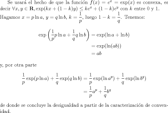 TEX: <br />Se usar el hecho de que la funcin $f(x)=e^x=\exp(x)$ es convexa, es decir $\forall x,y\in\mathbf{R},\exp(kx+(1-k)y)\leq ke^x+(1-k)e^y$ con $k$ entre 0 y 1.\\<br />Hagamos $x=p\ln a,\,y=q\ln b,\,k=\dfrac{1}{p}$, luego $1-k=\dfrac{1}{q}$. Tenemos:<br />\begin{align*}<br />\exp\left(\frac{1}{p}p\ln a+\frac{1}{q}q\ln b\right)&=\exp(\ln a + \ln b)\\<br />&=\exp(\ln(ab))\\<br />&=ab<br />\end{align*}<br />y, por otra parte<br />\begin{align*}<br />\frac{1}{p}\exp(p\ln a)+\frac{1}{q}\exp(q\ln b)&=\frac{1}{p}\exp(\ln a^p)+\frac{1}{q}\exp(\ln b^q)\\<br />&=\frac{1}{p}a^p+\frac{1}{q}b^q<br />\end{align*}<br />de donde se concluye la desigualdad a partir de la caracterizacin de convexidad.<br />