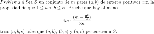 TEX: \noindent\underline{$Problema\ 4$} Sea $S$ un conjunto de $m$ pares $(a,b)$ de enteros positivos con la propiedad de que $1\le a<b\le n$. Pruebe que hay al menos <br />\begin{center}<br />$4m\cdot \dfrac{(m-\frac{n^2}{4})}{3n}$<br />\end{center}<br />trios $(a,b,c)$ tales que $(a,b)$, $(b,c)$ y $(a,c)$ pertenecen a $S$.