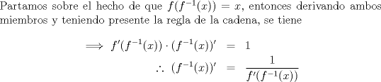 TEX: \noindent Partamos sobre el hecho de que $f(f^{-1}(x))=x$, entonces derivando ambos miembros y teniendo presente la regla de la cadena, se tiene \begin{eqnarray*}\implies f'(f^{-1}(x))\cdot(f^{-1}(x))'&=&1\\\ \therefore\ (f^{-1}(x))'&=&\frac{1}{f'(f^{-1}(x))}\end{eqnarray*}