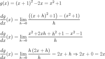 TEX: % MathType!Translator!2!1!LaTeX.tdl!TeX -- LaTeX 2.09 and later!<br />% MathType!MTEF!2!1!+-<br />% feqaeaartrvr0aaatCvAUfeBSjuyZL2yd9gzLbvyNv2CaerbuLwBLn<br />% hiov2DGi1BTfMBaeXatLxBI9gBaebbnrfifHhDYfgasaacH8srps0l<br />% bbf9q8WrFfeuY-Hhbbf9v8qqaqFr0xc9pk0xbba9q8WqFfea0-yr0R<br />% Yxir-Jbba9q8aq0-yq-He9q8qqQ8frFve9Fve9Ff0dmeaabaqaciGa<br />% caGaaeqabaaaamaaaOabaeqabaGaamOzaiaacIcacaWG4bGaaiykai<br />% abg2da9maavacabeWcbeqaaiaaikdaa0qaamaabmaabaGaamiEaiab<br />% gUcaRiaaigdaaiaawIcacaGLPaaaaaGccqGHsislcaaIYaGaamiEai<br />% abg2da9maavacabeWcbeqaaiaaikdaa0qaaiaadIhaaaGccqGHRaWk<br />% caaIXaaabaaabaWaaSaaaeaacaWGKbGaamOzaaqaaiaadsgacaWG4b<br />% aaaiaacIcacaWG4bGaaiykaiabg2da9maaxababaGaciiBaiaacMga<br />% caGGTbaaleaacaWGObGaeyOKH4QaaGimaaqabaGcdaWcaaqaamaabm<br />% aabaWaaubiaeqaleqabaGaaGOmaaqdbaWaaeWaaeaacaWG4bGaey4k<br />% aSIaamiAaaGaayjkaiaawMcaaaaakiabgUcaRiaaigdaaiaawIcaca<br />% GLPaaacqGHsisldaqadaqaamaavacabeWcbeqaaiaaikdaa0qaaiaa<br />% dIhaaaGccqGHRaWkcaaIXaaacaGLOaGaayzkaaaabaGaamiAaaaaae<br />% aaaeaadaWcaaqaaiaadsgacaWGMbaabaGaamizaiaadIhaaaGaaiik<br />% aiaadIhacaGGPaGaeyypa0ZaaCbeaeaaciGGSbGaaiyAaiaac2gaaS<br />% qaaiaadIgacqGHsgIRcaaIWaaabeaakmaalaaabaWaaubiaeqaleqa<br />% baGaaGOmaaqdbaGaamiEaaaakiabgUcaRiaaikdacaWG4bGaamiAai<br />% abgUcaRmaavacabeWcbeqaaiaaikdaa0qaaiaadIgaaaGccqGHRaWk<br />% caaIXaGaeyOeI0YaaubiaeqaleqabaGaaGOmaaqdbaGaamiEaaaaki<br />% abgkHiTiaaigdaaeaacaWGObaaaaqaaaqaamaalaaabaGaamizaiaa<br />% dAgaaeaacaWGKbGaamiEaaaacaGGOaGaamiEaiaacMcacqGH9aqpda<br />% WfqaqaaiGacYgacaGGPbGaaiyBaaWcbaGaamiAaiabgkziUkaaicda<br />% aeqaaOWaaSaaaeaacaWGObWaaeWaaeaacaaIYaGaamiEaiabgUcaRi<br />% aadIgaaiaawIcacaGLPaaaaeaacaWGObaaaiabg2da9iaaikdacaWG<br />% 4bGaey4kaSIaamiAaiabgkDiElaaikdacaWG4bGaey4kaSIaaGimai<br />% abg2da9iaaikdacaWG4baaaaa!9F8D!<br />\[<br />\begin{array}{l}<br /> g(x) = \mathop {\left( {x + 1} \right)}\nolimits^2  - 2x = \mathop x\nolimits^2  + 1 \\ <br />  \\ <br /> \dfrac{{dg}}{{dx}}(x) = \mathop {\lim }\limits_{h \to 0} \dfrac{{\left( {\mathop {\left( {x + h} \right)}\nolimits^2  + 1} \right) - \left( {\mathop x\nolimits^2  + 1} \right)}}{h} \\ <br />  \\ <br /> \dfrac{{dg}}{{dx}}(x) = \mathop {\lim }\limits_{h \to 0} \dfrac{{\mathop x\nolimits^2  + 2xh + \mathop h\nolimits^2  + 1 - \mathop x\nolimits^2  - 1}}{h} \\ <br />  \\ <br /> \dfrac{{dg}}{{dx}}(x) = \mathop {\lim }\limits_{h \to 0} \dfrac{{h\left( {2x + h} \right)}}{h} = 2x + h \Rightarrow 2x + 0 = 2x \\ <br /> \end{array}<br />\]<br />