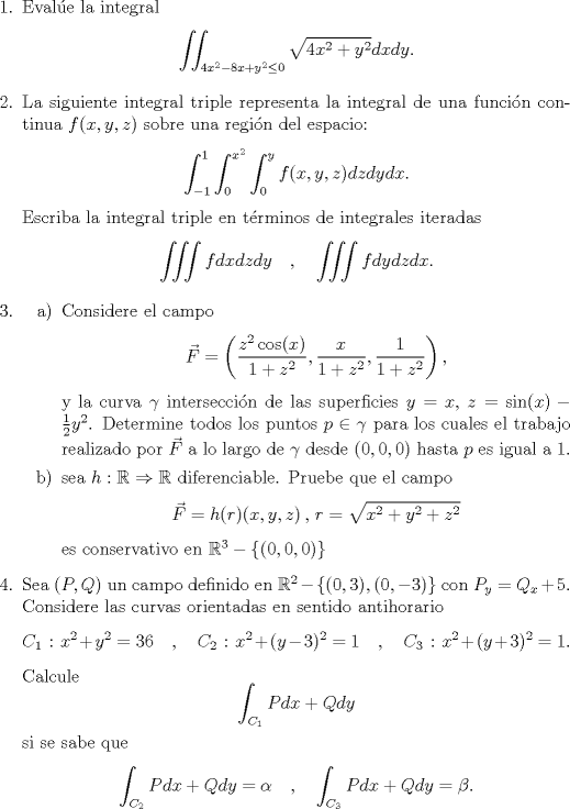 TEX: <br />\begin{enumerate}<br />\item Evale la integral $$\iint_{4x^2-8x+y^2 \leq 0} \sqrt{4x^2+y^2} dx dy .$$<br />\item La siguiente integral triple representa la integral de una funcin continua $f(x,y,z)$ sobre una regin del espacio: $$\int_{-1}^{1}\int_{0}^{x^2}\int_{0}^{y} f(x,y,z) dz dy dx .$$ Escriba la integral triple en trminos de integrales iteradas<br />$$\iiint f dx dz dy \quad , \quad \iiint f dy dz dx.$$<br />\item <br />\begin{itemize}<br />\item[a)] Considere el campo $$\vec{F} = \left( \dfrac{z^2 \cos (x)}{1+z^2}, \dfrac{x}{1+z^2}, \dfrac{1}{1+z^2} \right) ,$$ y la curva $\gamma$ interseccin de las superficies $y=x$, $z=\sin (x) - \frac{1}{2}y^2$.<br />Determine todos los puntos $p \in \gamma$ para los cuales el trabajo realizado por $\vec{F}$ a lo largo de $\gamma$ desde $(0,0,0)$ hasta $p$ es igual a $1$.<br />\item[b)] sea $h:\mathbb{R} \Rightarrow \mathbb{R}$ diferenciable. Pruebe que el campo $$\vec{F} = h(x,y,z)  \, , \, r=\sqrt{x^2+y^2+z^2}$$ es conservativo en $\mathbb{R}^3-\{(0,0,0)\}$<br />\end{itemize}<br />\item Sea $(P,Q)$ un campo definido en $\mathbb{R}^2 - \{(0,3),(0,-3)\}$ con $P_y = Q_x +5$. Considere las curvas orientadas en sentido antihorario $$C_1 \: : \: x^2+y^2=36 \quad , \quad C_2 \: : \: x^2+(y-3)^2=1 \quad , \quad C_3 \: : \: x^2 + (y+3)^2=1.$$ Calcule $$\int_{C_1} Pdx + Qdy$$ si se sabe que $$\int_{C_2} Pdx + Qdy = \alpha \quad , \quad \int_{C_3} Pdx + Qdy = \beta .$$<br />\end{enumerate}<br />