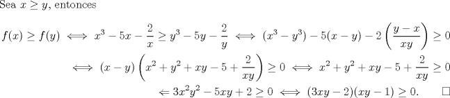 TEX: \noindent Sea $x\geq y$, entonces<br />\begin{equation*}\begin{aligned}<br />f(x)\geq f(y)\iff x^3-5x-\frac{2}{x}\geq y^3-5y-\frac{2}{y}\iff (x^3-y^3)-5(x-y)-2\left(\frac{y-x}{xy}\right)\geq 0\\<br />\iff (x-y)\left(x^2+y^2+xy-5+\frac{2}{xy}\right)\geq 0<br />\iff x^2+y^2+xy-5+\frac{2}{xy}\geq 0\\<br />\Leftarrow 3x^2y^2-5xy+2\geq 0<br />\iff (3xy-2)(xy-1)\geq 0. \qquad \square<br />\end{aligned}\end{equation*}