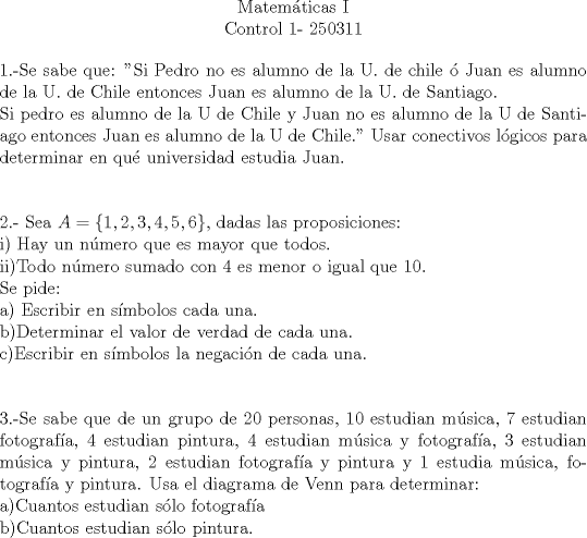 TEX: \begin{center}Matemticas I\\<br />Control 1- 250311\end{center}<br />1.-Se sabe que: "Si Pedro no es alumno de la U. de chile  Juan es alumno de la U. de Chile entonces Juan es alumno de la U. de Santiago.\\<br />Si pedro es alumno de la U de Chile y Juan no es alumno de la U de Santiago entonces Juan es alumno de la U de Chile." Usar conectivos lgicos para determinar en qu universidad estudia Juan.\\[1cm]<br />2.- Sea $A=\{1,2,3,4,5,6\}$, dadas las proposiciones:\\<br />i) Hay un nmero que es mayor que todos.\\<br />ii)Todo nmero sumado con 4 es menor o igual que 10.\\<br />Se pide:\\<br />a) Escribir en smbolos cada una.\\<br />b)Determinar el valor de verdad de cada una.\\<br />c)Escribir en smbolos la negacin de cada una.\\[1cm]<br />3.-Se sabe que de un grupo de 20 personas, 10 estudian msica, 7 estudian fotografa, 4 estudian pintura, 4 estudian msica y fotografa, 3 estudian msica y pintura, 2 estudian fotografa y pintura y 1 estudia msica, fotografa y pintura. Usa el diagrama de Venn para determinar:\\<br />a)Cuantos estudian slo fotografa\\<br />b)Cuantos estudian slo pintura.