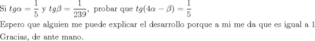 TEX: % MathType!Translator!2!1!AMS LaTeX.tdl!TeX -- AMS-LaTeX!<br />% MathType!MTEF!2!1!+-<br />% feaagaart1ev2aaatCvAUfeBSjuyZL2yd9gzLbvyNv2CaerbuLwBLn<br />% hiov2DGi1BTfMBaeXatLxBI9gBaerbd9wDYLwzYbItLDharqqtubsr<br />% 4rNCHbGeaGqiVu0Je9sqqrpepC0xbbL8F4rqqrFfpeea0xe9Lq-Jc9<br />% vqaqpepm0xbba9pwe9Q8fs0-yqaqpepae9pg0FirpepeKkFr0xfr-x<br />% fr-xb9adbaqaaeGaciGaaiaabeqaamaabaabaaGceaqabeaacaqGtb<br />% GaaeyAaiaabccacaWG0bGaam4zaiabeg7aHjabg2da9maalaaabaGa<br />% aGymaaqaaiaaiwdaaaGaaeiiaiaabMhacaqGGaGaamiDaiaadEgacq<br />% aHYoGycqGH9aqpdaWcaaqaaiaaigdaaeaacaaIYaGaaG4maiaaiMda<br />% aaGaaiilaiaabccacaqGWbGaaeOCaiaab+gacaqGIbGaaeyyaiaabk<br />% hacaqGGaGaaeyCaiaabwhacaqGLbGaaeiiaiaadshacaWGNbGaaiik<br />% aiaaisdacqaHXoqycqGHsislcqaHYoGycaGGPaGaeyypa0ZaaSaaae<br />% aacaaIXaaabaGaaGynaaaaaeaacaqGfbGaae4CaiaabchacaqGLbGa<br />% aeOCaiaab+gacaqGGaGaaeyCaiaabwhacaqGLbGaaeiiaiaabggaca<br />% qGSbGaae4zaiaabwhacaqGPbGaaeyzaiaab6gacaqGGaGaaeyBaiaa<br />% bwgacaqGGaGaaeiCaiaabwhacaqGLbGaaeizaiaabwgacaqGGaGaae<br />% yzaiaabIhacaqGWbGaaeiBaiaabMgacaqGJbGaaeyyaiaabkhacaqG<br />% GaGaaeyzaiaabYgacaqGGaGaaeizaiaabwgacaqGZbGaaeyyaiaabk<br />% hacaqGYbGaae4BaiaabYgacaqGSbGaae4BaiaabccacaqGWbGaae4B<br />% aiaabkhacaqGGaGaaeyCaiaabwhacaqGLbGaaeiiaiaabggacaqGGa<br />% GaaeyBaiaabMgacaqGGaGaaeyBaiaabwgacaqGGaGaaeizaiaabgga<br />% caqGGaGaaeyCaiaabwhacaqGLbGaaeiiaiaabwgacaqGZbGaaeiiai<br />% aabMgacaqGNbGaaeyDaiaabggacaqGSbGaaeiiaiaabggacaqGGaGa<br />% aeymaaqaaiaabEeacaqGYbGaaeyyaiaabogacaqGPbGaaeyyaiaabo<br />% hacaqGSaGaaeiiaiaabsgacaqGLbGaaeiiaiaabggacaqGUbGaaeiD<br />% aiaabwgacaqGGaGaaeyBaiaabggacaqGUbGaae4Baiaab6caaaaa!BB29!<br />\[<br />\begin{gathered}<br />  {\text{Si }}tg\alpha  = \frac{1}<br />{5}{\text{ y }}tg\beta  = \frac{1}<br />{{239}},{\text{ probar que }}tg(4\alpha  - \beta ) = \frac{1}<br />{5} \hfill \\<br />  {\text{Espero que alguien me puede explicar el desarrollo porque a mi me da que es igual a 1}} \hfill \\<br />  {\text{Gracias}}{\text{, de ante mano}}{\text{.}} \hfill \\ <br />\end{gathered} <br />\]<br />% MathType!End!2!1!<br />