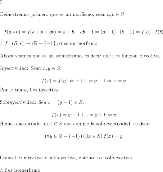 TEX: <br /><br />\noindent 2 \\<br /><br />\noindent Demostremos primero que es un morfismo, sean $a,b \in S$ <br /><br />$$ f(a*b)=f(a+b+ab)=a+b+ab+1=(a+1) \cdot (b+1) = f(a)\cdot f(b)$$<br /><br />\noindent $\therefore f:(S,*) \rightarrow (\mathbb{R} - \left\{{-1}\right\}, \cdot )$ es un morfismo \\<br /><br />\noindent Ahora veamos que es un isomorfismo, es decir que f es funcion biyectiva. \\<br /><br />\noindent Inyectividad: Sean $x,y \in S$:<br /><br />$$ f(x)=f(y) \Leftrightarrow x+1=y+1 \Rightarrow x=y$$<br /><br />\noindent Por lo tanto, f es inyectiva. \\<br /><br />\noindent Sobreyectividad: Sea $x=(y-1) \in S$:<br /><br />$$f(x)=y-1+1=y+0=y$$<br /><br />\noindent Hemos encontrado un $x \in S$ que cumple la sobreyectividad, es decir<br /><br /><br />$$\left( {\forall y \in \mathbb{R} - \left\{ { - 1} \right\}} \right)\left( {\exists x \in S} \right)f(x) = y$$ \\<br /><br />\noindent Como f es inyectiva y sobreyectiva, entonces es sobreyectiva \\<br /><br />\noindent $\therefore$ f es isomorfismo<br /><br /><br /><br />