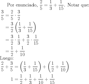 TEX: Por enunciado, $\dfrac25=\dfrac13+\dfrac1{15}$. Notar que: \\ $\begin{aligned} \dfrac35&=\dfrac25 \cdot \dfrac32 \\ &=\dfrac32 \left( \dfrac13 + \dfrac1{15} \right) \\ &= \dfrac32 \cdot \dfrac13 + \dfrac32 \cdot \dfrac1{15} \\ &=\dfrac12 + \dfrac1{10} \end{aligned}$ \\ Luego: \\ $\begin{aligned} \dfrac25+\dfrac35&= \left( \dfrac13+\dfrac1{15} \right) + \left( \dfrac12+\dfrac1{10} \right) \\ 1&= \dfrac12 + \dfrac13 + \dfrac1{10}+ \dfrac1{15} \end{aligned}$