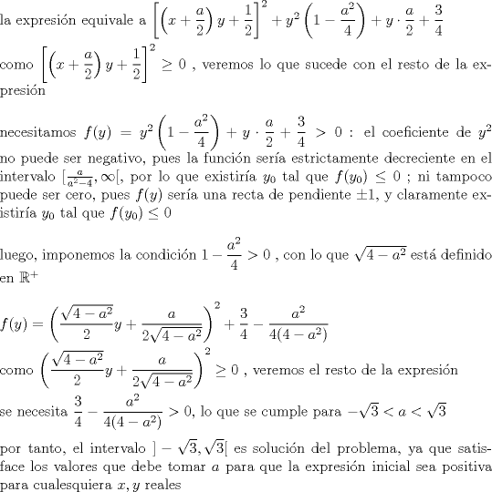 TEX: \noindent la expresi\'on equivale a $\left[\left(x+\dfrac{a}{2}\right)y+\dfrac{1}{2}\right]^2+y^2\left(1-\dfrac{a^2}{4}\right)+y\cdot \dfrac{a}{2}+\dfrac{3}{4}$\\<br />\\<br />como $\left[\left(x+\dfrac{a}{2}\right)y+\dfrac{1}{2}\right]^2\ge 0$ , veremos lo que sucede con el resto de la expresi\'on\\<br />\\<br />necesitamos $f(y)=y^2\left(1-\dfrac{a^2}{4}\right)+y\cdot \dfrac{a}{2}+\dfrac{3}{4}>0$ : el coeficiente de $y^2$ no puede ser negativo, pues la funci\'on ser\'ia estrictamente decreciente en el intervalo $[\frac{a}{a^2-4},\infty [$, por lo que existir\'ia $y_0$ tal que $f(y_0)\le 0$ ; ni tampoco puede ser cero, pues $f(y)$ ser\'ia una recta de pendiente $\pm 1$, y claramente existir\'ia $y_0$ tal que $f(y_0)\le 0$\\<br />\\<br />luego, imponemos la condici\'on $1-\dfrac{a^2}{4}>0$ , con lo que $\sqrt{4-a^2}$ est\'a definido en $\mathbb{R}^+$\\<br />\\<br />$f(y)=\left(\dfrac{\sqrt{4-a^2}}{2}y+\dfrac{a}{2\sqrt{4-a^2}}\right)^2+\dfrac{3}{4}-\dfrac{a^2}{4(4-a^2)}$\\<br />\\<br />como $\left(\dfrac{\sqrt{4-a^2}}{2}y+\dfrac{a}{2\sqrt{4-a^2}}\right)^2\ge 0$ , veremos el resto de la expresi\'on\\<br />\\<br />se necesita $\dfrac{3}{4}-\dfrac{a^2}{4(4-a^2)}>0$, lo que se cumple para $-\sqrt{3}<a<\sqrt{3}$\\<br />\\<br />por tanto, el intervalo $]-\sqrt{3},\sqrt{3}[$ es soluci\'on del problema, ya que satisface los valores que debe tomar $a$ para que la expresi\'on inicial sea positiva para cualesquiera $x,y$ reales