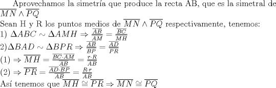 TEX: Aprovechamos la simetra que produce la recta AB, que es la simetral de $\overline{MN} \wedge \overline{PQ} $\\<br />Sean H y R los puntos medios de $\overline{MN} \wedge \overline{PQ} $ respectivamente, tenemos:\\<br /> 1) $\Delta ABC \sim \Delta AMH \Rightarrow \frac{\overline{AB}}{\overline{AM}}=\frac{\overline{BC}}{\overline{MH}}\\<br />2) \Delta BAD \sim \Delta BPR \Rightarrow \frac{\overline{AB}}{\overline{BP}}=\frac{\overline{AD}}{\overline{PR}}\\<br />(1) \Rightarrow \overline{MH}=\frac{\overline{BC}\cdot \overline{AM}}{\overline{AB}}=\frac{r \cdot R}{\overline{AB}}\\<br />(2) \Rightarrow \overline{PR}=\frac{\overline{AD}\cdot \overline{BP}}{\overline{AB}}=\frac{R \cdot r}{\overline{AB}}$\\<br />As tenemos que $\overline{MH} \cong \overline{PR} \Rightarrow \overline{MN} \cong \overline{PQ} $