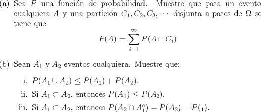 TEX: \noindent<br />\begin{enumerate}<br />\item[(a)] Sea $P$ una funcin de probabilidad. Muestre que para un evento cualquiera $A$ y una particin $C_1, C_2, C_3, \cdots$ disjunta a pares de $\Omega$ se tiene que<br />$$P(A) = \displaystyle\sum_{i=1}^{\infty} P(A \cap C_i)$$<br />\item[(b)] Sean $A_1$ y $A_2$ eventos cualquiera. Muestre que:<br />\begin{enumerate}<br />\item[i.] $P(A_1 \cup A_2) \le P(A_1)+P(A_2)$.<br />\item[ii.] Si $A_1 \subset A_2$, entonces $P(A_1) \le P(A_2)$.<br />\item[iii.] Si $A_1 \subset A_2$, entonces $P(A_2 \cap A_1^c) = P(A_2)-P(_1)$.<br />\end{enumerate}<br />\end{enumerate}<br />