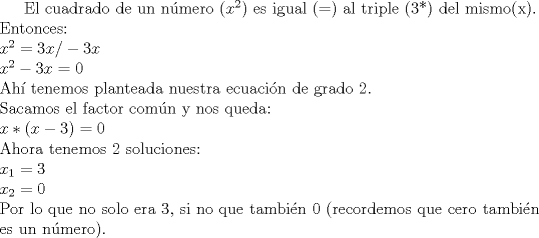 TEX: El cuadrado de un nmero ($x^2$) es igual (=) al triple (3*) del mismo(x).\\Entonces:\\$x^2=3x  /-3x$\\$x^2 - 3x=0$\\Ah tenemos planteada nuestra ecuacin de grado 2.\\Sacamos el factor comn y nos queda:\\$x*(x-3)=0$\\Ahora tenemos 2 soluciones:\\$x_1=3\\x_2=0$\\ Por lo que no solo era 3, si no que tambin 0 (recordemos que cero tambin es un nmero).