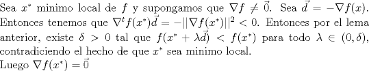 TEX: \noindent Sea $x^*$ minimo local de $f$ y supongamos que $\nabla f\neq \vec{0}$. Sea $\vec{d}=-\nabla f(x)$. Entonces tenemos que $\nabla^t f(x^*)\vec{d}=-||\nabla f(x^*)||^2<0$. Entonces por el lema anterior, existe $\delta>0$ tal que $f(x^*+\lambda \vec{d})<f(x^*)$ para todo $\lambda\in (0,\delta)$, contradiciendo el hecho de que $x^*$ sea minimo local.<br /><br />\noindent Luego $\nabla f(x^*)=\vec{0}$