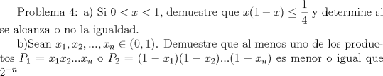 TEX:  Problema 4: a) Si $0<x<1$, demuestre que $x(1-x)\leq \dfrac{1}{4}$ y determine si se alcanza o no la igualdad.<br /><br />b)Sean $x_1, x_2,...,x_n\in (0,1)$. Demuestre que al menos uno de los productos $P_1=x_1x_2...x_n$ o $P_2=(1-x_1)(1-x_2)...(1-x_n)$ es menor o igual que $2^{-n}$