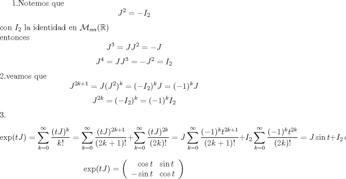 TEX: <br />1.Notemos que<br />$$J^2=-I_2$$<br />con $I_2$ la identidad en $\mathcal M_{nn}(\mathbb R)$ \\<br />entonces<br />$$J^3=J J^2=-J$$<br />$$J^4=J J^3=-J^2=I_2$$<br />2.veamos que<br />$$J^{2k+1}=J (J^2)^k=(-I_2)^k J=(-1)^k J$$<br />$$J^{2k}=(-I_2)^k=(-1)^k I_2$$<br />3.<br />$$\exp(tJ)=\sum_{k=0}^{\infty} \frac{(t J)^k}{k!}<br />=\sum_{k=0}^{\infty} \frac{(t J)^{2k+1}}{(2k+1)!}+\sum_{k=0}^{\infty} \frac{(t J)^{2k}}{(2k)!}<br />=J \sum_{k=0}^{\infty} \frac{(-1)^k t ^{2k+1}}{(2k+1)!}+I_2\sum_{k=0}^{\infty} \frac{(-1)^k t ^{2k}}{(2k)!}<br />=J \sin t +I_2\cos t$$<br />$$\exp(tJ)=\left ( \begin{array}{r  l}<br />\cos t & \sin t\\<br />-\sin t & \cos t <br />\end{array} \right )$$ <br />