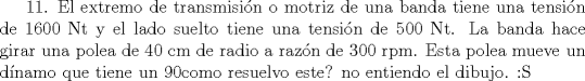 TEX: 11. El extremo de transmisin o motriz de una banda tiene una tensin de 1600 Nt y el lado suelto tiene una tensin de 500 Nt. La banda hace girar una polea de 40 cm de radio a razn de 300 rpm. Esta polea mueve un dnamo que tiene un 90 por ciento  de eficiencia. Cuntos kilowatts son generados por el dnamo? 12,4 kW<br />como resuelvo este? no entiendo el dibujo. :S