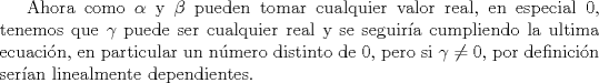 TEX: Ahora como $\alpha$ y $\beta$ pueden tomar cualquier valor real, en especial 0, tenemos que $\gamma$ puede ser cualquier real y se seguira cumpliendo la ultima ecuacin, en particular un nmero distinto de 0, pero si $\gamma \not= 0$, por definicin seran linealmente dependientes.