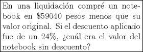 TEX: <br />\fbox{%<br />   \parbox{0.5\linewidth}{%<br />      En una liquidacin compr<br />un notebook en $\$59040$ pesos menos que su valor original. Si el<br />descuento aplicado fue de un $24\%$, cul era el valor del notebook<br />sin descuento?%<br />   }%<br />}<br /><br />