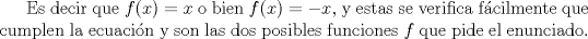 TEX: Es decir que $f(x)=x$ o bien $f(x)=-x$, y estas se verifica fcilmente que cumplen la ecuacin y son las dos posibles funciones $f$ que pide el enunciado.