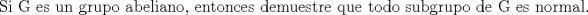 TEX: % MathType!MTEF!2!1!+-<br />% feaagaart1ev2aaatCvAUfeBSjuyZL2yd9gzLbvyNv2CaerbuLwBLn<br />% hiov2DGi1BTfMBaeXatLxBI9gBaerbd9wDYLwzYbItLDharqqtubsr<br />% 4rNCHbGeaGqiVu0Je9sqqrpepC0xbbL8F4rqqrFfpeea0xe9Lq-Jc9<br />% vqaqpepm0xbba9pwe9Q8fs0-yqaqpepae9pg0FirpepeKkFr0xfr-x<br />% fr-xb9adbaqaaeGaciGaaiaabeqaamaabaabaaGcbaGaae4uaiaabM<br />% gacaqGGaGaae4raiaabccacaqGLbGaae4CaiaabccacaqG1bGaaeOB<br />% aiaabccacaqGNbGaaeOCaiaabwhacaqGWbGaae4BaiaabccacaqGHb<br />% GaaeOyaiaabwgacaqGSbGaaeyAaiaabggacaqGUbGaae4BaiaabYca<br />% caqGGaGaaeyzaiaab6gacaqG0bGaae4Baiaab6gacaqGJbGaaeyzai<br />% aabohacaqGGaGaaeizaiaabwgacaqGTbGaaeyDaiaabwgacaqGZbGa<br />% aeiDaiaabkhacaqGLbGaaeiiaiaabghacaqG1bGaaeyzaiaabccaca<br />% qG0bGaae4BaiaabsgacaqGVbGaaeiiaiaabohacaqG1bGaaeOyaiaa<br />% bEgacaqGYbGaaeyDaiaabchacaqGVbGaaeiiaiaabsgacaqGLbGaae<br />% iiaiaabEeacaqGGaGaaeyzaiaabohacaqGGaGaaeOBaiaab+gacaqG<br />% YbGaaeyBaiaabggacaqGSbGaaeOlaaaa!7AB0!<br />\[<br />{\text{Si G es un grupo abeliano}}{\text{, entonces demuestre que todo subgrupo de G es normal}}{\text{.}}<br />\]<br />