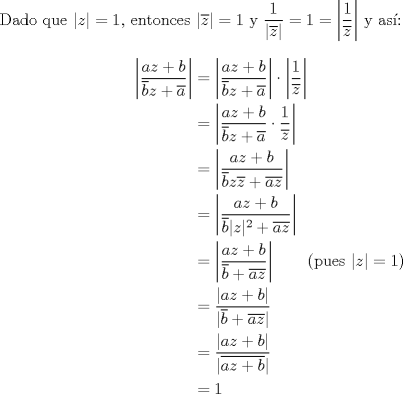 TEX: <br />\noindent Dado que $|z|=1$, entonces $|\overline{z}|=1$ y $\dfrac{1}{|\overline{z}|}=1=\left|\dfrac{1}{\overline{z}}\right|$ y as:<br />\begin{alignat*}{2}<br />\left|\frac{az+b}{\overline{b}z+\overline{a}}\right|&=\left|\frac{az+b}{\overline{b}z+\overline{a}}\right|\cdot\left|\frac{1}{\overline{z}}\right|\\<br />&=\left|\frac{az+b}{\overline{b}z+\overline{a}}\cdot\frac{1}{\overline{z}}\right|\\<br />&=\left|\frac{az+b}{\overline{b}z\overline{z}+\overline{a}\overline{z}}\right|\\<br />&=\left|\frac{az+b}{\overline{b}|z|^2+\overline{az}}\right|\\<br />&=\left|\frac{az+b}{\overline{b}+\overline{az}}\right|& \text{(pues $|z|=1$)}\\<br />&=\frac{|az+b|}{|\overline{b}+\overline{az}|}\\<br />&=\frac{|az+b|}{|\overline{az+b}|}\\<br />&=1<br />\end{alignat*}<br />