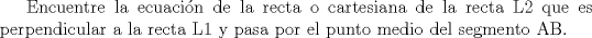 TEX: Encuentre la ecuacin de la recta o cartesiana de la recta L2 que es perpendicular a la recta L1 y pasa por el punto medio del segmento AB.