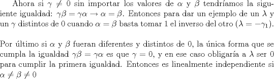 TEX: Ahora si $\gamma \not= 0$ sin importar los valores de $\alpha$ y $\beta$ tendramos la siguiente igualdad: $\gamma \beta =\gamma \alpha \rightarrow \alpha =\beta$. Entonces para dar un ejemplo de un $\lambda$ y un $\gamma$ distintos de 0 cuando $\alpha =\beta$ basta tomar 1 el inverso del otro ($\lambda=-\gamma _1$). \\ \\ Por ltimo si $\alpha$ y $\beta$ fueran diferentes y distintos de 0, la nica forma que se cumpla la igualdad $\gamma \beta =\gamma \alpha$ es que $\gamma =0$, y en ese caso obligara a $\lambda$ ser 0 para cumplir la primera igualdad. Entonces es linealmente independiente si $\alpha  \not=\beta \not= 0$