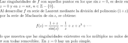 TEX: <br />\noindent Las singularidades de $f$ son aquellos puntos en los que $\sin z=0$, es decir en $z=0$ y en $z=n\pi,\,n\in\mathbb{Z}-\{0\}$.\\<br />Al desarrollar $f$ en serie de Laurent mediante la divisin del polinomio $(1+z)$ por la serie de Maclaurin de $\sin z$, se obtiene:<br />$$f(z)=\frac{1+z}{\sin(z)}=\frac{1}{z}+z+z^3+\cdots$$<br />lo que muestra que las singularidades existentes en los mltiplos no nulos de $\pi$ son todas removibles. En $z=0$ hay un polo simple.<br />