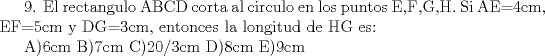 TEX:  9. El rectangulo ABCD corta al circulo en los puntos E,F,G,H. Si AE=4cm, EF=5cm y DG=3cm, entonces la longitud de HG es:<br /><br />A)6cm  B)7cm  C)20/3cm  D)8cm  E)9cm