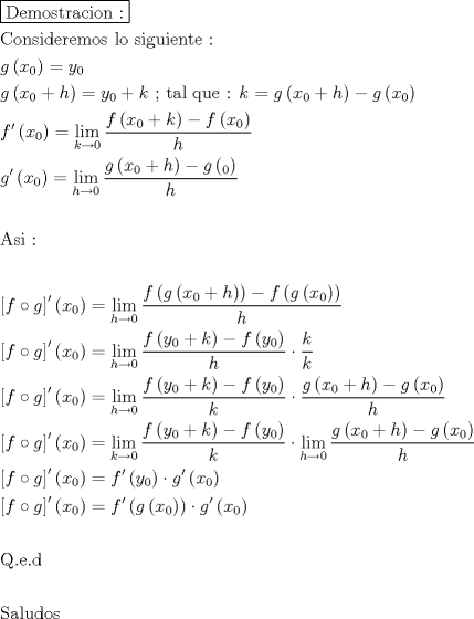 TEX: \[<br />\begin{gathered}<br />  \boxed{{\text{Demostracion :}}} \hfill \\<br />  {\text{Consideremos lo siguiente :}} \hfill \\<br />  g\left( {x_0 } \right) = y_0  \hfill \\<br />  g\left( {x_0  + h} \right) = y_0  + k{\text{  ; tal que : }}k = g\left( {x_0  + h} \right) - g\left( {x_0 } \right) \hfill \\<br />  f'\left( {x_0 } \right) = \mathop {\lim }\limits_{k \to 0} \frac{{f\left( {x_0  + k} \right) - f\left( {x_0 } \right)}}<br />{h} \hfill \\<br />  g'\left( {x_0 } \right) = \mathop {\lim }\limits_{h \to 0} \frac{{g\left( {x_0  + h} \right) - g\left( {_0 } \right)}}<br />{h} \hfill \\<br />   \hfill \\<br />  {\text{Asi :}} \hfill \\<br />   \hfill \\<br />  \left[ {f \circ g} \right]^\prime  \left( {x_0 } \right) = \mathop {\lim }\limits_{h \to 0} \frac{{f\left( {g\left( {x_0  + h} \right)} \right) - f\left( {g\left( {x_0 } \right)} \right)}}<br />{h} \hfill \\<br />  \left[ {f \circ g} \right]^\prime  \left( {x_0 } \right) = \mathop {\lim }\limits_{h \to 0} \frac{{f\left( {y_0  + k} \right) - f\left( {y_0 } \right)}}<br />{h} \cdot \frac{k}<br />{k} \hfill \\<br />  \left[ {f \circ g} \right]^\prime  \left( {x_0 } \right) = \mathop {\lim }\limits_{h \to 0} \frac{{f\left( {y_0  + k} \right) - f\left( {y_0 } \right)}}<br />{k} \cdot \frac{{g\left( {x_0  + h} \right) - g\left( {x_0 } \right)}}<br />{h} \hfill \\<br />  \left[ {f \circ g} \right]^\prime  \left( {x_0 } \right) = \mathop {\lim }\limits_{k \to 0} \frac{{f\left( {y_0  + k} \right) - f\left( {y_0 } \right)}}<br />{k} \cdot \mathop {\lim }\limits_{h \to 0} \frac{{g\left( {x_0  + h} \right) - g\left( {x_0 } \right)}}<br />{h} \hfill \\<br />  \left[ {f \circ g} \right]^\prime  \left( {x_0 } \right) = f'\left( {y_0 } \right) \cdot g'\left( {x_0 } \right) \hfill \\<br />  \left[ {f \circ g} \right]^\prime  \left( {x_0 } \right) = f'\left( {g\left( {x_0 } \right)} \right) \cdot g'\left( {x_0 } \right) \hfill \\<br />   \hfill \\<br />  {\text{Q}}{\text{.e}}{\text{.d}} \hfill \\<br />   \hfill \\<br />  {\text{Saludos}} \hfill \\ <br />\end{gathered} <br />\]