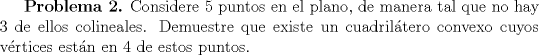 TEX: \textbf {Problema 2.} Considere $5$ puntos en el plano, de manera tal que no hay $3$ de ellos colineales. Demuestre que existe un cuadriltero convexo cuyos vrtices estn en $4$ de estos puntos.