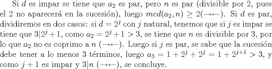 TEX: Si $d$ es impar se tiene que $a_2$ es par, pero $n$ es par (divisible por $2$, pues el $2$ no aparecer en la sucesin), luego $mcd(a_2,n)\ge 2 (\rightarrow \leftarrow)$. Si $d$ es par, dividiremos en dos casos: si $d=2^{j}$ con $j$ natural, tenemos que si $j$ es impar se tiene que $3|2^{j}+1$, como $a_2=2^{j}+1>3$, se tiene que $n$ es divisible por $3$, por lo que $a_2$ no es coprimo a $n$ ($\rightarrow \leftarrow$). Luego si $j$ es par, se sabe que la sucesin debe tener a lo menos $3$ trminos, luego $a_3=1+2^j+2^j=1+2^{j+1}>3$, y como $j+1$ es impar y $3|n$ ($\rightarrow \leftarrow$), se concluye.