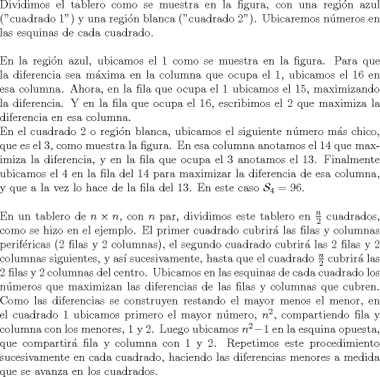 TEX: \noindent Dividimos el tablero como se muestra en la figura, con una regi\'on azul ("cuadrado $1$") y una regi\'on blanca ("cuadrado $2$"). Ubicaremos n\'umeros en las esquinas de cada cuadrado.\\<br /><br />\noindent En la regi\'on azul, ubicamos el $1$ como se muestra en la figura. Para que la diferencia sea m\'axima en la columna que ocupa el $1$, ubicamos el $16$ en esa columna. Ahora, en la fila que ocupa el $1$ ubicamos el $15$, maximizando la diferencia. Y en la fila que ocupa el $16$, escribimos el $2$ que maximiza la diferencia en esa columna.<br /><br />\noindent En el cuadrado $2$ o regi\'on blanca, ubicamos el siguiente n\'umero m\'as chico, que es el $3$, como muestra la figura. En esa columna anotamos el $14$ que maximiza la diferencia, y en la fila que ocupa el $3$ anotamos el $13$. Finalmente ubicamos el $4$ en la fila del $14$ para maximizar la diferencia de esa columna, y que a la vez lo hace de la fila del $13$. En este caso $\mathcal{S}_4=96$.\\<br /><br />\noindent En un tablero de $n\times{n}$, con $n$ par, dividimos este tablero en $\frac{n}{2}$ cuadrados, como se hizo en el ejemplo. El primer cuadrado cubrir\'a las filas y columnas perif\'ericas ($2$ filas y $2$ columnas), el segundo cuadrado cubrir\'a las $2$ filas y $2$ columnas siguientes, y as\'i sucesivamente, hasta que el cuadrado $\frac{n}{2}$ cubrir\'a las $2$ filas y $2$ columnas del centro. Ubicamos en las esquinas de cada cuadrado los n\'umeros que maximizan las diferencias de las filas y columnas que cubren. Como las diferencias se construyen restando el mayor menos el menor, en el cuadrado $1$ ubicamos primero el mayor n\'umero, $n^2$, compartiendo fila y columna con los menores, $1$ y $2$. Luego ubicamos $n^2-1$ en la esquina opuesta, que compartir\'a fila y columna con $1$ y $2$. Repetimos este procedimiento sucesivamente en cada cuadrado, haciendo las diferencias menores a medida que se avanza en los cuadrados.