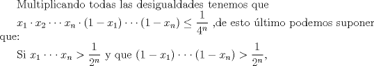 TEX: Multiplicando todas las desigualdades tenemos que<br /><br />$x_1 \cdot x_2 \cdot \cdot \cdot x_n \cdot (1-x_1) \cdot \cdot \cdot (1-x_n) \le \dfrac{1}{4^n}$ ,de esto ltimo podemos suponer que:<br /><br />Si $x_1 \cdot \cdot \cdot x_n > \dfrac{1}{2^n}$ y que $(1- x_1) \cdot \cdot \cdot (1- x_n) > \dfrac{1}{2^n}$,